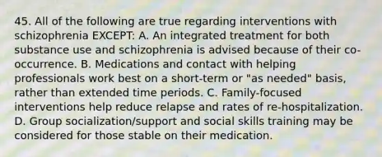 45. All of the following are true regarding interventions with schizophrenia EXCEPT: A. An integrated treatment for both substance use and schizophrenia is advised because of their co-occurrence. B. Medications and contact with helping professionals work best on a short-term or "as needed" basis, rather than extended time periods. C. Family-focused interventions help reduce relapse and rates of re-hospitalization. D. Group socialization/support and social skills training may be considered for those stable on their medication.