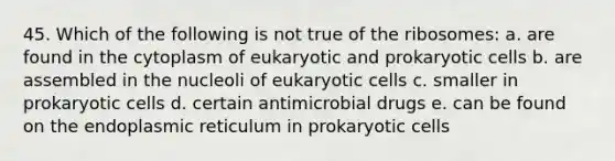 45. Which of the following is not true of the ribosomes: a. are found in the cytoplasm of eukaryotic and prokaryotic cells b. are assembled in the nucleoli of eukaryotic cells c. smaller in prokaryotic cells d. certain antimicrobial drugs e. can be found on the endoplasmic reticulum in prokaryotic cells