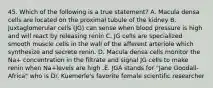 45. Which of the following is a true statement? A. Macula densa cells are located on the proximal tubule of the kidney B. Juxtaglomerular cells (JG) can sense when blood pressure is high and will react by releasing renin C. JG cells are specialized smooth muscle cells in the wall of the afferent arteriole which synthesize and secrete renin. D. Macula densa cells monitor the Na+ concentration in the filtrate and signal JG cells to make renin when Na+levels are high .E. JGA stands for "Jane Goodall-Africa" who is Dr. Kuemerle's favorite female scientific researcher