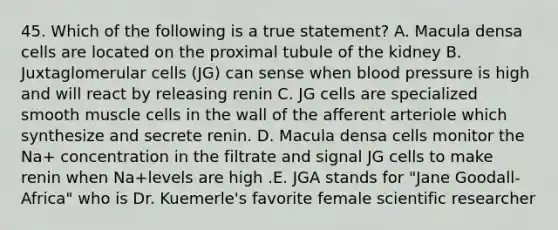 45. Which of the following is a true statement? A. Macula densa cells are located on the proximal tubule of the kidney B. Juxtaglomerular cells (JG) can sense when <a href='https://www.questionai.com/knowledge/kD0HacyPBr-blood-pressure' class='anchor-knowledge'>blood pressure</a> is high and will react by releasing renin C. JG cells are specialized smooth muscle cells in the wall of the afferent arteriole which synthesize and secrete renin. D. Macula densa cells monitor the Na+ concentration in the filtrate and signal JG cells to make renin when Na+levels are high .E. JGA stands for "Jane Goodall-Africa" who is Dr. Kuemerle's favorite female scientific researcher