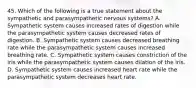 45. Which of the following is a true statement about the sympathetic and parasympathetic nervous systems? A. Sympathetic system causes increased rates of digestion while the parasympathetic system causes decreased rates of digestion. B. Sympathetic system causes decreased breathing rate while the parasympathetic system causes increased breathing rate. C. Sympathetic system causes constriction of the iris while the parasympathetic system causes dilation of the iris. D. Sympathetic system causes increased heart rate while the parasympathetic system decreases heart rate.