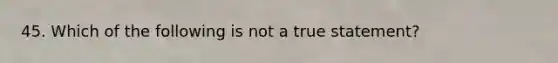 45. Which of the following is not a true statement?