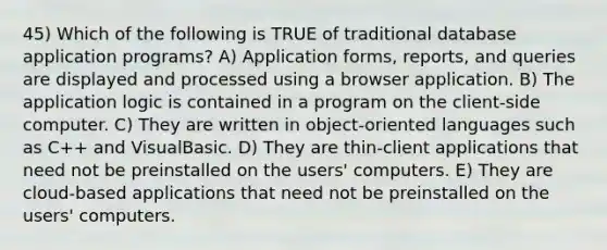 45) Which of the following is TRUE of traditional database application programs? A) Application forms, reports, and queries are displayed and processed using a browser application. B) The application logic is contained in a program on the client-side computer. C) They are written in object-oriented languages such as C++ and VisualBasic. D) They are thin-client applications that need not be preinstalled on the users' computers. E) They are cloud-based applications that need not be preinstalled on the users' computers.