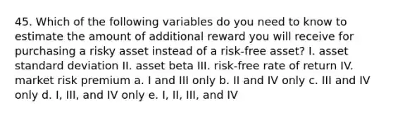 45. Which of the following variables do you need to know to estimate the amount of additional reward you will receive for purchasing a risky asset instead of a risk-free asset? I. asset <a href='https://www.questionai.com/knowledge/kqGUr1Cldy-standard-deviation' class='anchor-knowledge'>standard deviation</a> II. asset beta III. risk-free rate of return IV. market risk premium a. I and III only b. II and IV only c. III and IV only d. I, III, and IV only e. I, II, III, and IV