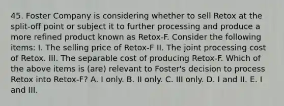 45. Foster Company is considering whether to sell Retox at the split-off point or subject it to further processing and produce a more refined product known as Retox-F. Consider the following items: I. The selling price of Retox-F II. The joint processing cost of Retox. III. The separable cost of producing Retox-F. Which of the above items is (are) relevant to Foster's decision to process Retox into Retox-F? A. I only. B. II only. C. III only. D. I and II. E. I and III.