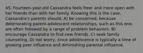 45. Fourteen-year-old Cassandra feels freer and more open with her friends than with her family. Knowing this is the case, Cassandra's parents should: A) be concerned, because deteriorating parent-adolescent relationships, such as this one, are often followed by a range of problem behaviors. B) encourage Cassandra to find new friends. C) seek family counseling. D) not worry, since adolescence is typically a time of growing peer influence and diminishing parental influence.