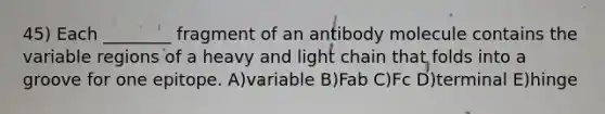 45) Each ________ fragment of an antibody molecule contains the variable regions of a heavy and light chain that folds into a groove for one epitope. A)variable B)Fab C)Fc D)terminal E)hinge