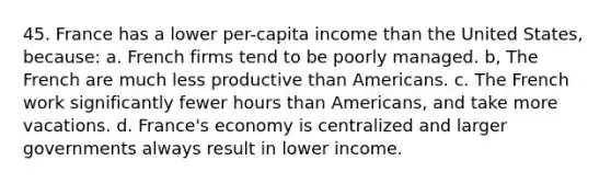 45. France has a lower per-capita income than the United States, because: a. French firms tend to be poorly managed. b, The French are much less productive than Americans. c. The French work significantly fewer hours than Americans, and take more vacations. d. France's economy is centralized and larger governments always result in lower income.