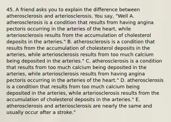 45. A friend asks you to explain the difference between atherosclerosis and arteriosclerosis. You say, "Well A. atherosclerosis is a condition that results from having angina pectoris occurring in the arteries of <a href='https://www.questionai.com/knowledge/kya8ocqc6o-the-heart' class='anchor-knowledge'>the heart</a>, while arteriosclerosis results from the accumulation of cholesterol deposits in the arteries." B. atherosclerosis is a condition that results from the accumulation of cholesterol deposits in the arteries, while arteriosclerosis results from too much calcium being deposited in the arteries." C. atherosclerosis is a condition that results from too much calcium being deposited in the arteries, while arteriosclerosis results from having angina pectoris occurring in the arteries of the heart." D. atherosclerosis is a condition that results from too much calcium being deposited in the arteries, while arteriosclerosis results from the accumulation of cholesterol deposits in the arteries." E. atherosclerosis and arteriosclerosis are nearly the same and usually occur after a stroke."