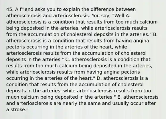 45. A friend asks you to explain the difference between atherosclerosis and arteriosclerosis. You say, "Well A. atherosclerosis is a condition that results from too much calcium being deposited in the arteries, while arteriosclerosis results from the accumulation of cholesterol deposits in the arteries." B. atherosclerosis is a condition that results from having angina pectoris occurring in the arteries of the heart, while arteriosclerosis results from the accumulation of cholesterol deposits in the arteries." C. atherosclerosis is a condition that results from too much calcium being deposited in the arteries, while arteriosclerosis results from having angina pectoris occurring in the arteries of the heart." D. atherosclerosis is a condition that results from the accumulation of cholesterol deposits in the arteries, while arteriosclerosis results from too much calcium being deposited in the arteries." E. atherosclerosis and arteriosclerosis are nearly the same and usually occur after a stroke."