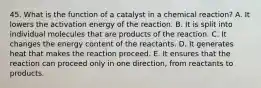 45. What is the function of a catalyst in a chemical reaction? A. It lowers the activation energy of the reaction. B. It is split into individual molecules that are products of the reaction. C. It changes the energy content of the reactants. D. It generates heat that makes the reaction proceed. E. It ensures that the reaction can proceed only in one direction, from reactants to products.