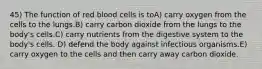 45) The function of red blood cells is toA) carry oxygen from the cells to the lungs.B) carry carbon dioxide from the lungs to the body's cells.C) carry nutrients from the digestive system to the body's cells. D) defend the body against infectious organisms.E) carry oxygen to the cells and then carry away carbon dioxide.