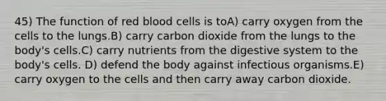 45) The function of red blood cells is toA) carry oxygen from the cells to the lungs.B) carry carbon dioxide from the lungs to the body's cells.C) carry nutrients from the digestive system to the body's cells. D) defend the body against infectious organisms.E) carry oxygen to the cells and then carry away carbon dioxide.