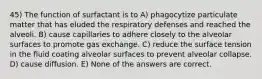 45) The function of surfactant is to A) phagocytize particulate matter that has eluded the respiratory defenses and reached the alveoli. B) cause capillaries to adhere closely to the alveolar surfaces to promote gas exchange. C) reduce the surface tension in the fluid coating alveolar surfaces to prevent alveolar collapse. D) cause diffusion. E) None of the answers are correct.