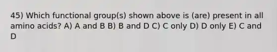 45) Which functional group(s) shown above is (are) present in all amino acids? A) A and B B) B and D C) C only D) D only E) C and D