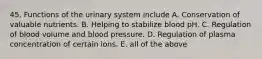 45. Functions of the urinary system include A. Conservation of valuable nutrients. B. Helping to stabilize blood pH. C. Regulation of blood volume and blood pressure. D. Regulation of plasma concentration of certain ions. E. all of the above