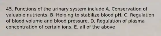 45. Functions of the urinary system include A. Conservation of valuable nutrients. B. Helping to stabilize blood pH. C. Regulation of blood volume and blood pressure. D. Regulation of plasma concentration of certain ions. E. all of the above