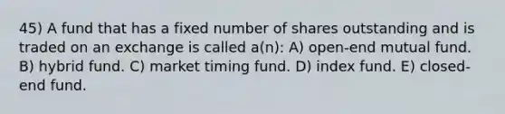 45) A fund that has a fixed number of shares outstanding and is traded on an exchange is called a(n): A) open-end mutual fund. B) hybrid fund. C) market timing fund. D) index fund. E) closed-end fund.