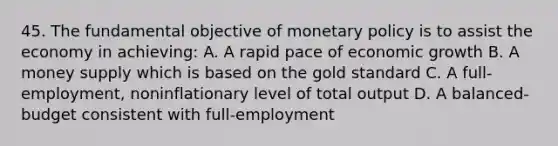 45. The fundamental objective of monetary policy is to assist the economy in achieving: A. A rapid pace of economic growth B. A money supply which is based on the gold standard C. A full-employment, noninflationary level of total output D. A balanced-budget consistent with full-employment