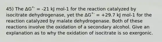 45) The ΔG˚′ = -21 kJ mol-1 for the reaction catalyzed by isocitrate dehydrogenase, yet the ΔG˚′ = +29.7 kJ mol-1 for the reaction catalyzed by malate dehydrogenase. Both of these reactions involve the oxidation of a secondary alcohol. Give an explanation as to why the oxidation of isocitrate is so exergonic.