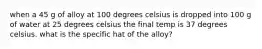 when a 45 g of alloy at 100 degrees celsius is dropped into 100 g of water at 25 degrees celsius the final temp is 37 degrees celsius. what is the specific hat of the alloy?