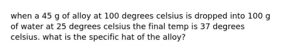 when a 45 g of alloy at 100 degrees celsius is dropped into 100 g of water at 25 degrees celsius the final temp is 37 degrees celsius. what is the specific hat of the alloy?