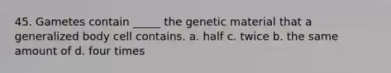 45. Gametes contain _____ the genetic material that a generalized body cell contains. a. half c. twice b. the same amount of d. four times