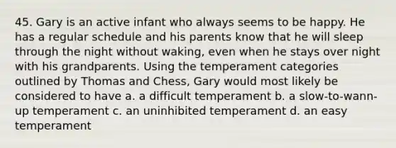 45. Gary is an active infant who always seems to be happy. He has a regular schedule and his parents know that he will sleep through the night without waking, even when he stays over night with his grandparents. Using the temperament categories outlined by Thomas and Chess, Gary would most likely be considered to have a. a difficult temperament b. a slow-to-wann-up temperament c. an uninhibited temperament d. an easy temperament