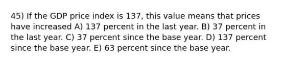 45) If the GDP price index is 137, this value means that prices have increased A) 137 percent in the last year. B) 37 percent in the last year. C) 37 percent since the base year. D) 137 percent since the base year. E) 63 percent since the base year.