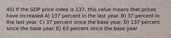 45) If the GDP price index is 137, this value means that prices have increased A) 137 percent in the last year. B) 37 percent in the last year. C) 37 percent since the base year. D) 137 percent since the base year. E) 63 percent since the base year