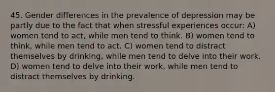 45. Gender differences in the prevalence of depression may be partly due to the fact that when stressful experiences occur: A) women tend to act, while men tend to think. B) women tend to think, while men tend to act. C) women tend to distract themselves by drinking, while men tend to delve into their work. D) women tend to delve into their work, while men tend to distract themselves by drinking.