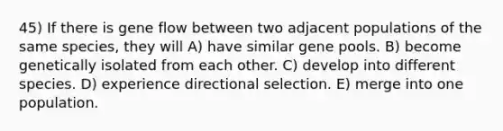 45) If there is gene flow between two adjacent populations of the same species, they will A) have similar gene pools. B) become genetically isolated from each other. C) develop into different species. D) experience directional selection. E) merge into one population.