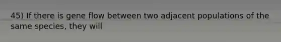 45) If there is gene flow between two adjacent populations of the same species, they will