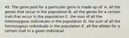 45. The gene pool for a particular gene is made up of: A. all the genes that occur in the population B. all the genes for a certain trait that occur in the population C. the sum of all the heterozygous individuals in the population D. the sum of all the homozygous individuals in the population E. all the alleles for a certain trait in a given individual