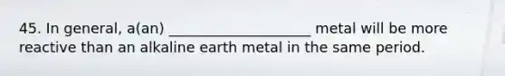 45. In general, a(an) ____________________ metal will be more reactive than an alkaline earth metal in the same period.