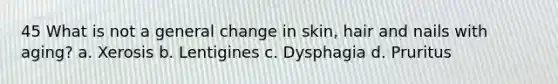 45 What is not a general change in skin, hair and nails with aging? a. Xerosis b. Lentigines c. Dysphagia d. Pruritus