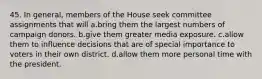 45. In general, members of the House seek committee assignments that will a.bring them the largest numbers of campaign donors. b.give them greater media exposure. c.allow them to influence decisions that are of special importance to voters in their own district. d.allow them more personal time with the president.