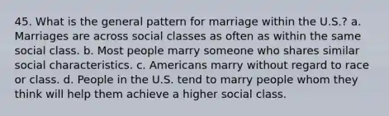 45. What is the general pattern for marriage within the U.S.? a. Marriages are across social classes as often as within the same social class. b. Most people marry someone who shares similar social characteristics. c. Americans marry without regard to race or class. d. People in the U.S. tend to marry people whom they think will help them achieve a higher social class.