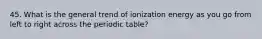 45. What is the general trend of ionization energy as you go from left to right across the periodic table?