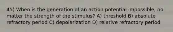 45) When is the generation of an action potential impossible, no matter the strength of the stimulus? A) threshold B) absolute refractory period C) depolarization D) relative refractory period