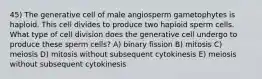 45) The generative cell of male angiosperm gametophytes is haploid. This cell divides to produce two haploid sperm cells. What type of cell division does the generative cell undergo to produce these sperm cells? A) binary fission B) mitosis C) meiosis D) mitosis without subsequent cytokinesis E) meiosis without subsequent cytokinesis