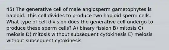 45) The generative cell of male angiosperm gametophytes is haploid. This cell divides to produce two haploid sperm cells. What type of cell division does the generative cell undergo to produce these sperm cells? A) binary fission B) mitosis C) meiosis D) mitosis without subsequent cytokinesis E) meiosis without subsequent cytokinesis