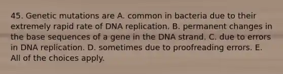 45. Genetic mutations are A. common in bacteria due to their extremely rapid rate of <a href='https://www.questionai.com/knowledge/kofV2VQU2J-dna-replication' class='anchor-knowledge'>dna replication</a>. B. permanent changes in the base sequences of a gene in the DNA strand. C. due to errors in DNA replication. D. sometimes due to proofreading errors. E. All of the choices apply.