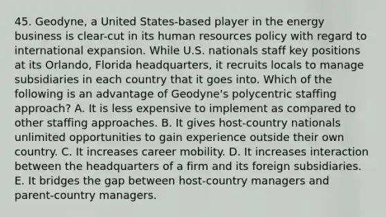 45. Geodyne, a United States-based player in the energy business is clear-cut in its human resources policy with regard to international expansion. While U.S. nationals staff key positions at its Orlando, Florida headquarters, it recruits locals to manage subsidiaries in each country that it goes into. Which of the following is an advantage of Geodyne's polycentric staffing approach? A. It is less expensive to implement as compared to other staffing approaches. B. It gives host-country nationals unlimited opportunities to gain experience outside their own country. C. It increases career mobility. D. It increases interaction between the headquarters of a firm and its foreign subsidiaries. E. It bridges the gap between host-country managers and parent-country managers.