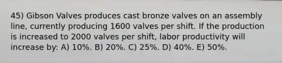 45) Gibson Valves produces cast bronze valves on an assembly line, currently producing 1600 valves per shift. If the production is increased to 2000 valves per shift, labor productivity will increase by: A) 10%. B) 20%. C) 25%. D) 40%. E) 50%.