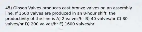 45) Gibson Valves produces cast bronze valves on an assembly line. If 1600 valves are produced in an 8-hour shift, the productivity of the line is A) 2 valves/hr B) 40 valves/hr C) 80 valves/hr D) 200 valves/hr E) 1600 valves/hr