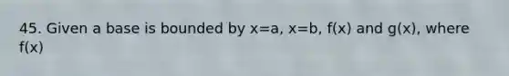 45. Given a base is bounded by x=a, x=b, f(x) and g(x), where f(x)<g(x) for all a<x<b find the volume of the solid whose cross section, perpendicular to the x-axis are squares