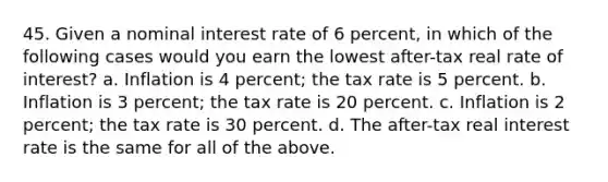 45. Given a nominal interest rate of 6 percent, in which of the following cases would you earn the lowest after-tax real rate of interest? a. Inflation is 4 percent; the tax rate is 5 percent. b. Inflation is 3 percent; the tax rate is 20 percent. c. Inflation is 2 percent; the tax rate is 30 percent. d. The after-tax real interest rate is the same for all of the above.