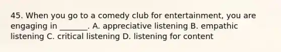 45. When you go to a comedy club for entertainment, you are engaging in _______. A. appreciative listening B. empathic listening C. critical listening D. listening for content