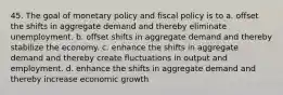 45. The goal of monetary policy and fiscal policy is to a. offset the shifts in aggregate demand and thereby eliminate unemployment. b. offset shifts in aggregate demand and thereby stabilize the economy. c. enhance the shifts in aggregate demand and thereby create fluctuations in output and employment. d. enhance the shifts in aggregate demand and thereby increase economic growth